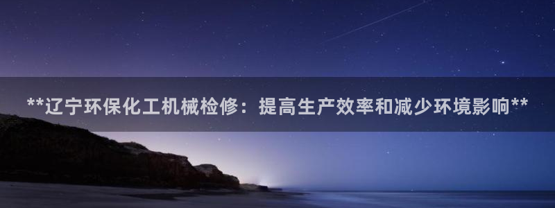 亿万先生007客服：**辽宁环保化工机械检修：提高生产效率和减少环境影响**