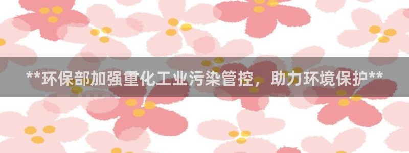 亿万第一季百科：**环保部加强重化工业污染管控，助力环境保护**