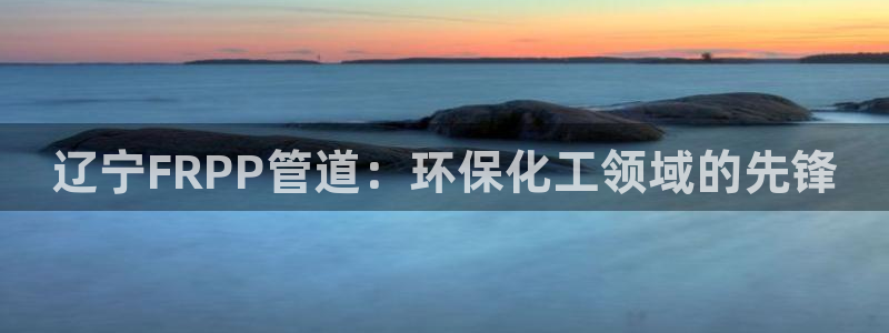 亿万先生官方网站下载手机版：辽宁FRPP管道：环保化工领域的先锋