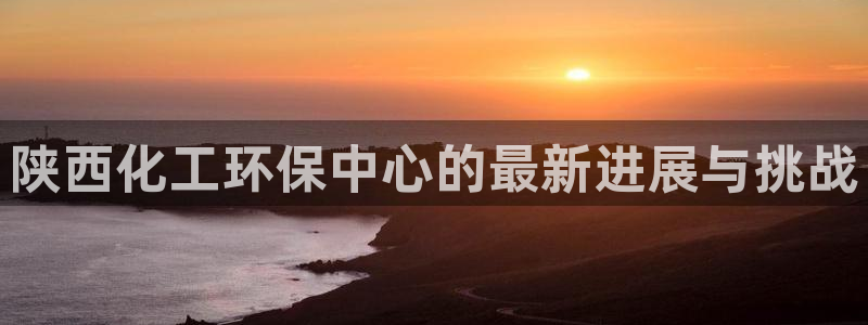 亿万红包版下载正版：陕西化工环保中心的最新进展与挑战