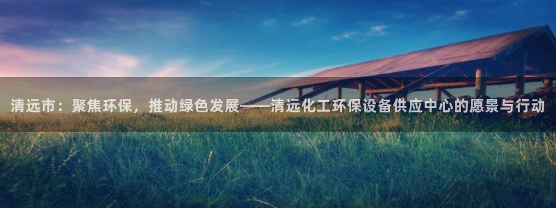 亿万先生mr07：清远市：聚焦环保，推动绿色发展——清远化工环保设备供应中心的愿景与行动