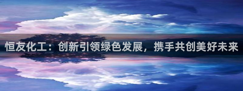 亿万先生客服联系方式是什么：恒友化工：创新引领绿色发展，携手共创美好未来