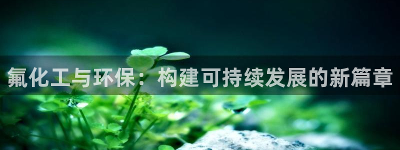 亿万先生客户端下载：氟化工与环保：构建可持续发展的新篇章